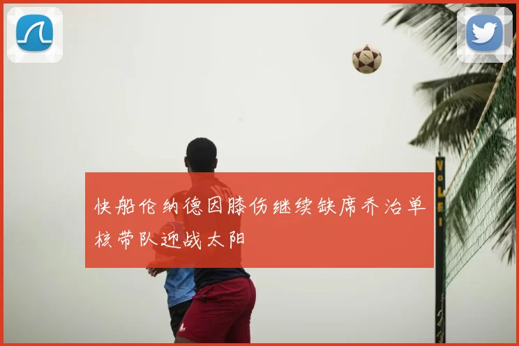 快船伦纳德因膝伤继续缺席乔治单核带队迎战太阳