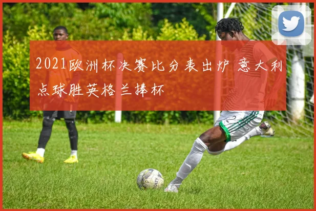 2021欧洲杯决赛比分表出炉 意大利点球胜英格兰捧杯