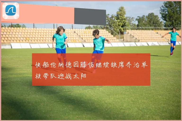 快船伦纳德因膝伤继续缺席乔治单核带队迎战太阳