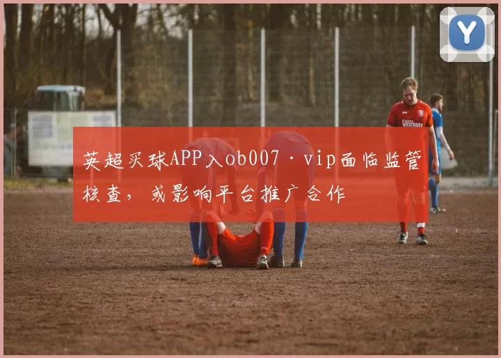英超买球APP入ob007·vip面临监管核查，或影响平台推广合作