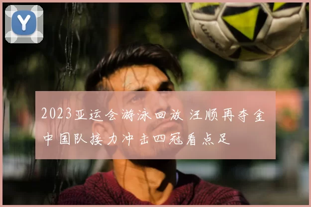 2023亚运会游泳回放 汪顺再夺金 中国队接力冲击四冠看点足