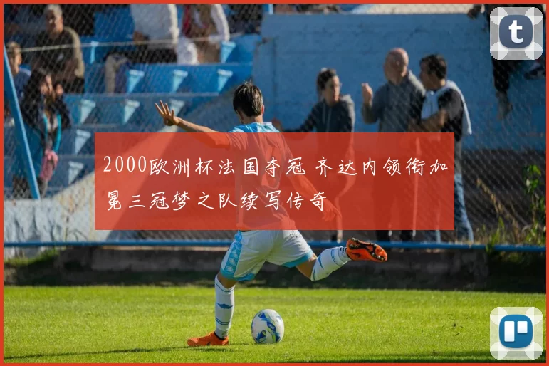 2000欧洲杯法国夺冠 齐达内领衔加冕三冠梦之队续写传奇