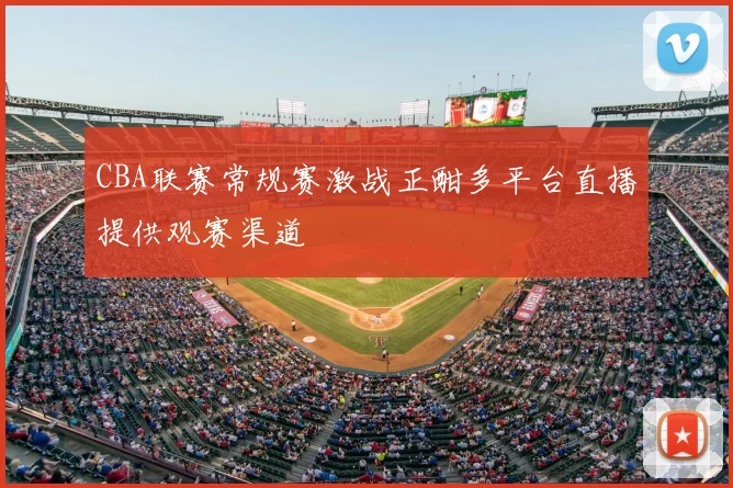 CBA联赛常规赛激战正酣多平台直播提供观赛渠道