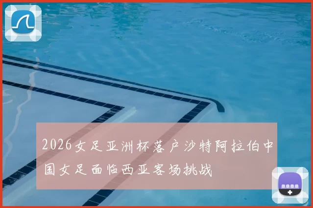 2026女足亚洲杯落户沙特阿拉伯中国女足面临西亚客场挑战