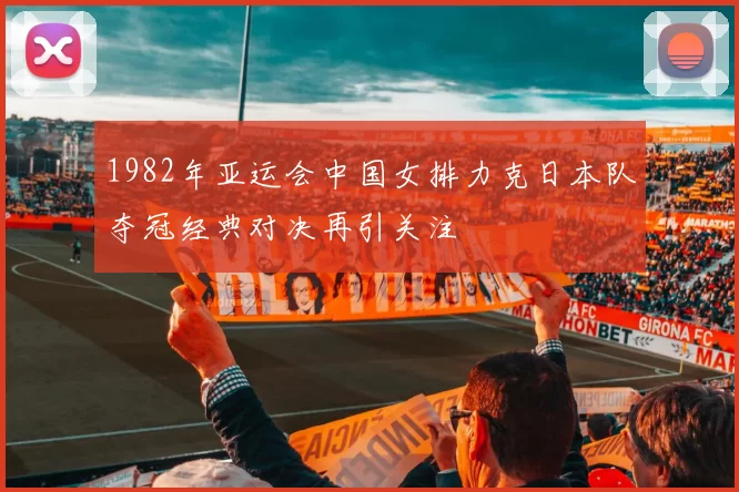 1982年亚运会中国女排力克日本队夺冠经典对决再引关注