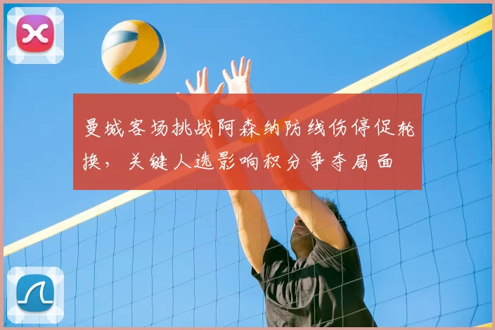 曼城客场挑战阿森纳防线伤停促轮换，关键人选影响积分争夺局面