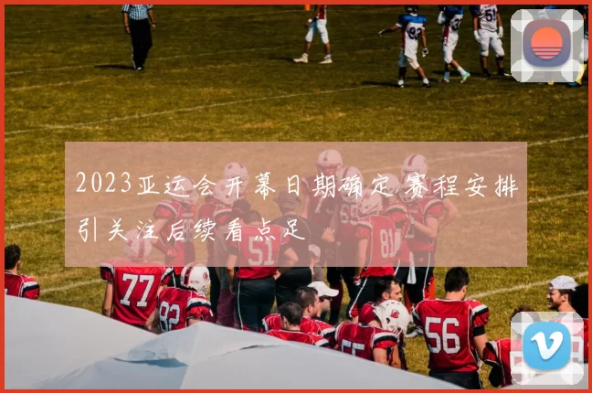 2023亚运会开幕日期确定 赛程安排引关注后续看点足