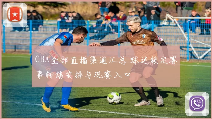 CBA全部直播渠道汇总 球迷锁定赛事转播安排与观赛入口