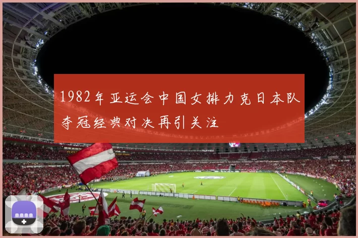1982年亚运会中国女排力克日本队夺冠经典对决再引关注
