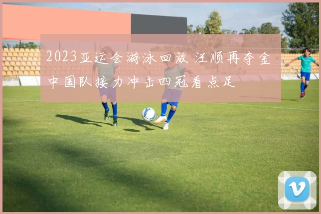 2023亚运会游泳回放 汪顺再夺金 中国队接力冲击四冠看点足